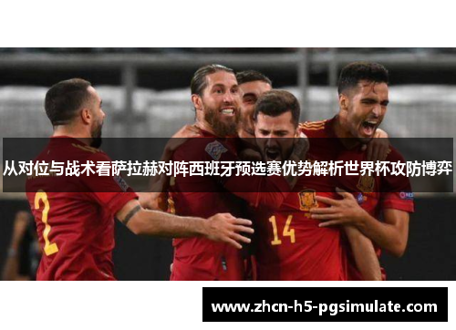 从对位与战术看萨拉赫对阵西班牙预选赛优势解析世界杯攻防博弈 从对位与战术看萨拉赫对阵西班牙预选赛优势解析世界杯攻防博弈