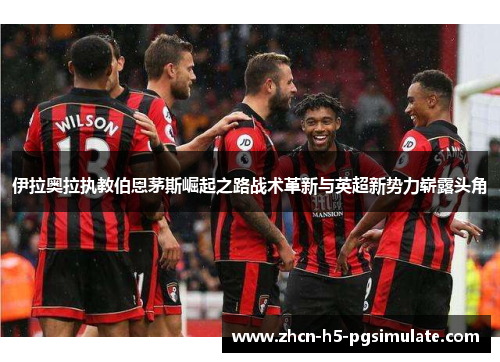 伊拉奥拉执教伯恩茅斯崛起之路战术革新与英超新势力崭露头角 伊拉奥拉执教伯恩茅斯崛起之路战术革新与英超新势力崭露头角