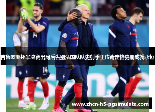 吉鲁欧洲杯半决赛出局后告别法国队队史射手王传奇定格史册成就永恒