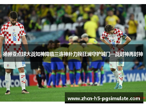 德赫亚点球大战如神降临三连神扑力挽狂澜守护城门一战封神再封神