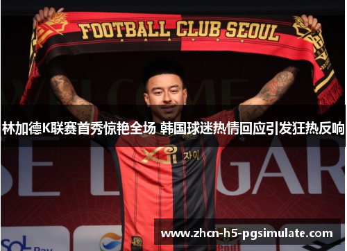 林加德K联赛首秀惊艳全场 韩国球迷热情回应引发狂热反响 林加德K联赛首秀惊艳全场 韩国球迷热情回应引发狂热反响