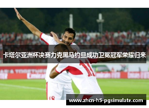 卡塔尔亚洲杯决赛力克黑马约旦成功卫冕冠军荣耀归来