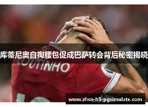 库蒂尼奥自掏腰包促成巴萨转会背后秘密揭晓 库蒂尼奥自掏腰包促成巴萨转会背后秘密揭晓